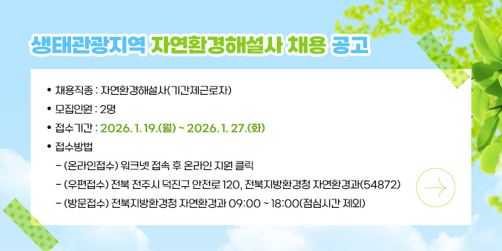 생태관광지역 자연환경해설사 채용 공고
○ 채용직종 : 자연환경해설사(기간제근로자)
○ 모집인원 : 2명
○ 접수기간 : 2026. 1. 19.(월) ~ 2026. 1. 27.(화)
○ 접수방법
  - (온라인접수) 워크넷 접속 후 온라인 지원 클릭
  - (우편접수) 전북 전주시 덕진구 안전로 120, 전북지방환경청 자연환경과(54872)
  - (방문접수) 전북지방환경청 자연환경과 09:00 ~ 18:00(점심시간 제외)