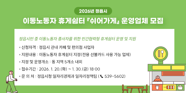 2026년 정읍시 이동노동자 휴게쉼터 『쉬어가게』 운영업체 모집
 정읍시민 중 이동노동자 종사자를 위한 민간협력형 휴게쉼터 운영 및 지원
 ❍ 신청자격 : 정읍시 관내 카페 및 편의점 사업자
 ❍ 지원내용 : 이동노동자 휴게쉼터 지정(전용 선불카드 사용 가능 업체)
 ❍ 지정 및 운영개소 : 동 지역 5개소 내외
 ❍ 접수기간 : 2026. 1. 20.(화) ~ 1. 30.(금) 18:00
 ❍ 문 의 처 : 정읍시청 일자리경제과 일자리정책팀 (☎ 539-5602)