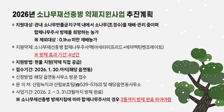 소나무재선충병 약제 지원사업
❍ 지원대상: 관내 소나무반출금지구역 내에서 소나무(조경수)를 재배·관리 중이며 합제나무주사 방제를 희망하는 농가
※ 제외대상 : 0.1ha 미만 재배농가
❍ 지원약제: 소나무재선충병 합제나무주사액(아세타미프리드+에마멕틴벤조에이트)  
※ 방제 효과 기간: 4년간
❍ 지원방법: 현물 지원(약제 직접 공급)
❍ 접수기간: 2026. 1. 30.까지(해당 읍면동)
❍ 신청방법: 해당 읍면동사무소 방문 접수
 문 의 처: 산림녹지과 산림보호팀(☎539-5763) 및 해당읍면동사무소 
❍ 사업기간: 2026. 2. ~ 3. 31.(3월까지 방제 완료)
※ 소나무재선충병 방제지침에 따라 합제나무주사의 경우 3월까지 방제 완료 하여야함