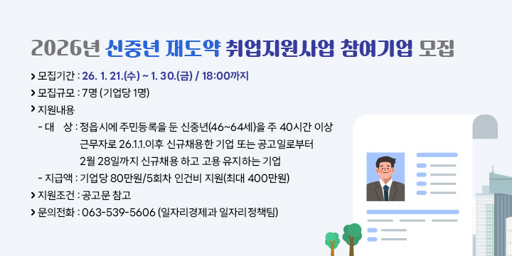 2026년 신중년 재도약 취업지원사업 참여기업 모집
 
 ❍ 모집기간 : 26. 1. 21.(수) ~ 1. 30.(금) / 18:00까지
 ❍ 모집규모 : 7명 (기업당 1명)
 ❍ 지원내용   
  - 대   상 : 정읍시에 주민등록을 둔 신중년(46~64세)을 주 40시간 이상 근무자로 26.1.1.이후 신규채용한 기업 또는 공고일로부터 
                2월 28일까지 신규채용 하고 고용 유지하는 기업
  - 지 급 액 : 기업당 80만원/5회차 인건비 지원(최대 400만원) 
 ❍ 지원조건 : 공고문 참고
 ❍ 문의전화 : 063-539-5606 (일자리경제과 일자리정책팀)