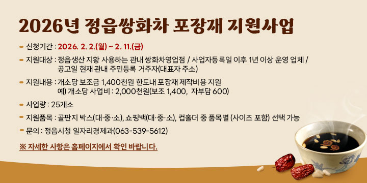 2026년 정읍쌍화차 포장재 지원사업
신청기간 : 2026. 2. 2.(월) ~ 2. 11.(금)
지원대상 : 정읍생산 지황 사용하는 관내 쌍화차영업점 / 사업자등록일 이후
   1년 이상 운영 업체 / 공고일 현재 관내 주민등록 거주자(대표자 주소)
지원내용 : 개소당 보조금 1,400천원 한도내 포장재 제작비용 지원
             예) 개소당 사업비 : 2,000천원(보조 1,400,  자부담 600)
사 업 량 : 25개소
지원품목 : 골판지 박스(대·중·소), 쇼핑백(대·중·소), 컵홀더 중 품목별
             (사이즈 포함) 선택 가능
문의 : 정읍시청 일자리경제과(063-539-5612)

 ※ 자세한 사항은 홈페이지에서 확인 바랍니다.