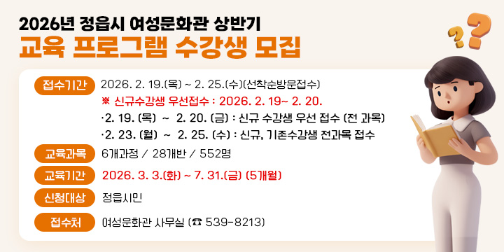 2026년 정읍시 여성문화관 상반기 교육 프로그램 수강생 모집
 ○ 접수기간 : 2026. 2. 19.(목) 〜 2. 25.(수)(선착순방문접수)
     ※ 신규수강생 우선접수 : 2026. 2. 19~ 2. 20.
        ‧ 2. 19. (목)  ~  2. 20. (금) : 신규 수강생 우선 접수 (전 과목)
         ‧ 2. 23. (월)  ~  2. 25. (수) : 신규, 기존수강생 전과목 접수     
 ○ 교육과목 : 6개과정 / 28개반 / 552명   
 ○ 교육기간 : 2026. 3. 3.(화) 〜 7. 31.(금) (5개월)
 ○ 신청대상 : 정읍시민
 ○ 접 수 처 : 여성문화관 사무실 (☎ 539-8213)
