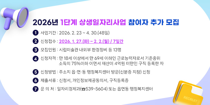 2026년 1단계 상생일자리사업 참여자 추가 모집

1. 사업기간 : 2026. 2. 23 ~ 4. 30.(48일)
2. 신청접수 : 2026. 1. 27.(화) ~ 2. 2.(월) / 7일간
3. 모집인원 : 시립미술관 내외부 환경정비 등 13명
4. 신청자격 : 만 18세 이상에서 만 65세 이하인 근로능력자로서 기준중위
   소득의 75%이하 이면서 재산이 4억원 미만인 구직 등록한 자
5. 신청방법 : 주소지 읍·면·동 행정복지센터 방문(신분증 지참) 신청
6. 제출서류 : 신청서, 개인정보제공동의서, 구직등록증
7. 문 의 처 : 일자리경제과(☎539-5604) 또는 읍면동 행정복지센터