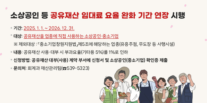 소상공인 등 공유재산 임대료 요율 완화 기간 연장 시행
❍ 기    간: 2025. 1. 1. ~ 2026. 12. 31.
❍ 대    상: 공유재산을 업종에 직접 사용하는 소상공인·중소기업
※ 제외대상 : 「중소기업창원지원법」제5조에 해당하는 업종(유흥주점, 무도장 등 사행시설)
❍ 내    용: 공유재산 사용·대부 시 부과요율(기타용 5%)를 1%로 인하
❍ 신청방법: 공유재산 대부(사용) 계약 부서에 신청서 및 소상공인(중소기업) 확인증 제출
❍ 문 의 처: 회계과 재산관리팀(☎539-5323)