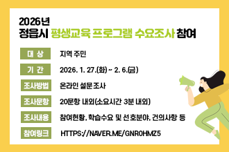 2026년 정읍시 평생교육 프로그램 수요조사

❍ 대    상 : 지역 주민
  ❍ 기    간 : 2026. 1. 27.(화) ~ 2. 6.(금)
  ❍ 조사방법 : 온라인 설문조사
  ❍ 조사문항 : 20문항 내외(소요시간 3분 내외)
  ❍ 조사내용 : 참여현황, 학습수요 및 선호분야, 건의사항 등
  ❍ 참여링크 : https://naver.me/GNR0hMZ5