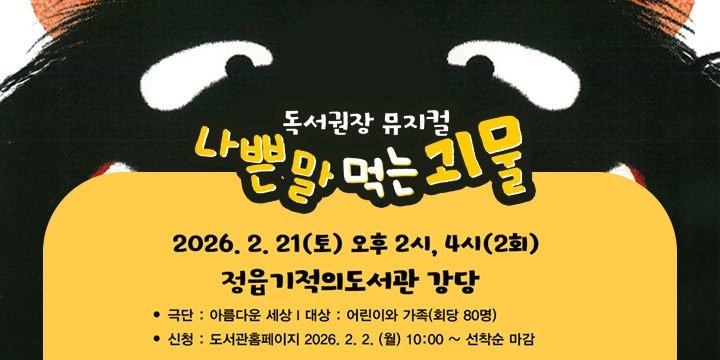 독서권장 뮤지컬
나쁜말 먹는 괴물
2026.2.21(토) 오후 2시,4시(2회)
정읍기적의도서관 강당
극단:아름다운세상 | 대상 : 어린이와 가족(회당 80명)
신청 : 도서관 홈페이지 2026.2.2.(월) 10:00 ~ 선착순마감