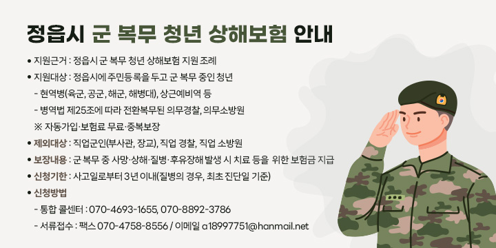 정읍시 군 복무 청년 상해보험 안내
  지원근거 : 정읍시 군 복무 청년 상해보험 지원 조례
  지원대상 : 정읍시에 주민등록을 두고 군 복무 중인 청년
    - 현역병(육군, 공군, 해군, 해병대), 상근예비역 등
    - 병역법 제25조에 따라 전환복무된 의무경찰, 의무소방원
    ※ 자동가입·보험료 무료·중복보장
  제외대상 : 직업군인(부사관, 장교), 직업 경찰, 직업 소방원
  보장내용 : 군 복무 중 사망·상해·질병·후유장해 발생 시 치료 등을                   위한 보험금 지급 
  신청기한 : 사고일로부터 3년 이내(질병의 경우, 최초 진단일 기준)
  신청방법  
   - 통합 콜센터 : 070-4693-1655, 070-8892-3786
   - 서류접수 : 팩스 070-4758-8556 / 이메일 a18997751@hanmail.net