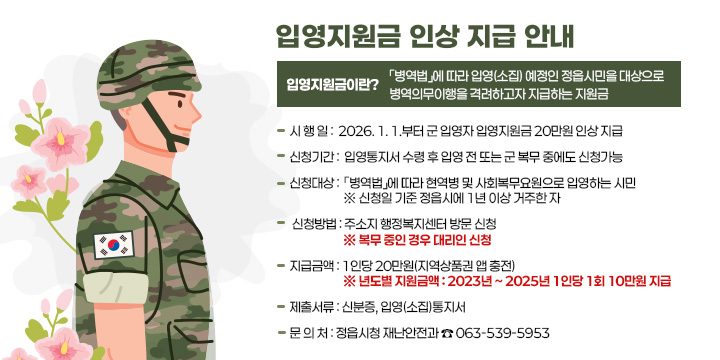 입영지원금 인상 지급 안내

입영지원금이란? 「병역법」에 따라 입영(소집) 예정인 정읍시민을 대상으로 병역
                 의무이행을 격려하고자 지급하는 지원금

 시 행 일 : 2026. 1. 1.부터 군 입영자 입영지원금 20만원 인상 지급 

 신청기간 : 입영통지서 수령 후 입영 전 또는 군 복무 중에도 신청가능

 신청대상 : 「병역법」에 따라 현역병 및 사회복무요원으로 입영하는 시민
 ※ 신청일 기준 정읍시에 1년 이상 거주한 자

 신청방법 : 주소지 행정복지센터 방문 신청
   ※ 복무 중인 경우 대리인 신청

 지급금액 : 1인당 20만원(지역상품권 앱 충전)
   ※ 년도별 지원금액 : 2023년 ~ 2025년 1인당 1회 10만원 지급

 제출서류 : 신분증, 입영(소집)통지서

 문 의 처 : 정읍시청 재난안전과 ☎ 063-539-5953