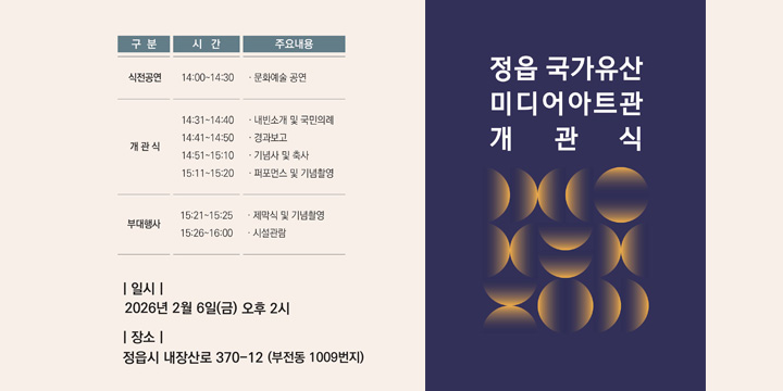 정읍 국가유산 미디어아트관 1894달하루 개관식
 오랜시간 정읍을 지켜온 국가유산이 빛과 미디어아트로 태어나는 ‘정읍 국가유산 미디어아트관 1894달하루’에 여러분을 초대합니다!
  ○ 일    시 : 2026. 2. 6.(금) 14:00
 ○ 장    소 : 정읍 국가유산 미디어아트관 (부전동 1009번지)
 ○ 진행순서
 
구분
시   간(분)
주 요 내 용
식전공연
14:00~14:30
 문화예술 공연
개 관 식
14:31~14:40
 내빈소개 및 국민의례
14:41~14:50
 경과보고
14:51~15:10
 기념사 및 축사
15:11~15:20
 퍼포먼스 및 기념촬영
부대행사
15:21~15:25
 제막식 및 기념촬영
15:26~16:00
 시설관람