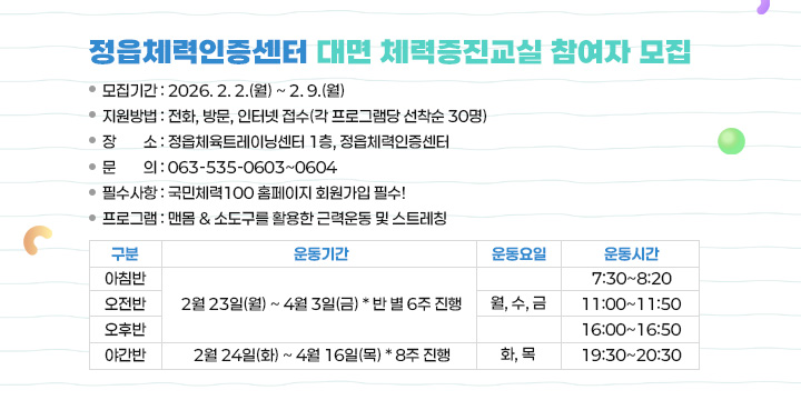 정읍체력인증센터 대면 체력증진교실 참여자 모집

모집기간 : 2026. 2. 2.(월) ~ 2. 9.(월)
지원방법 : 전화, 방문, 인터넷 접수(각 프로그램당 선착순 30명)
장    소 : 정읍체육트레이닝센터 1층, 정읍체력인증센터
문    의 : 063-535-0603~0604
필수사항 : 국민체력100 홈페이지 회원가입 필수!
프로그램 : 맨몸 & 소도구를 활용한 근력운동 및 스트레칭

구분
운동기간
운동요일
운동시간
아침반
2월 23일(월) ~ 4월 3일(금)
* 반 별 6주 진행
월, 수, 금
7:30~8:20
오전반
11:00~11:50
오후반
16:00~16:50
야간반
2월 24일(화) ~ 4월 16일(목)
* 8주 진행
화, 목
19:30~20:30