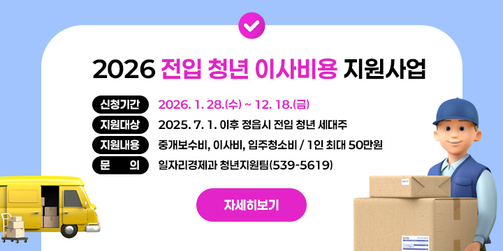2026 전입 청년 이사비용 지원사업
 ○ 신청기간 : 2026. 1. 28.(수) ~ 12. 18.(금)
 ○ 지원대상 : 2025. 7. 1. 이후 정읍시 전입 청년 세대주
 ○ 지원내용 : 중개보수비, 이사비, 입주청소비 / 1인 최대 50만원  
 ○ 문     의 : 일자리경제과 청년지원팀(539-5619)