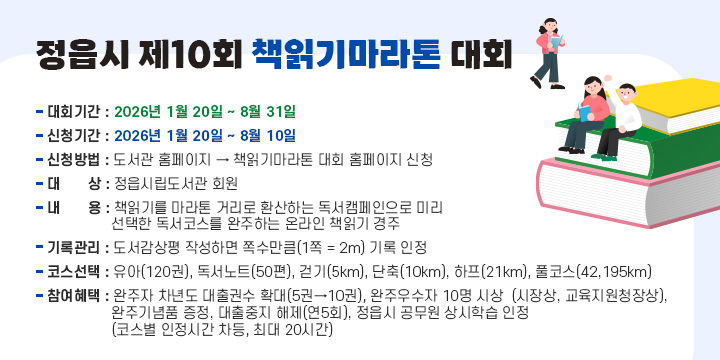 정읍시 제10회 책읽기마라톤 대회
   - 대회기간 : 2026년 1월 20일 ~ 8월 31일
   - 신청기간 : 2026년 1월 20일 ~ 8월 10일
   - 신청방법 : 도서관 홈페이지 → 책읽기마라톤 대회 홈페이지 신청
   - 대    상 : 정읍시립도서관 회원
   - 내    용 : 책읽기를 마라톤 거리로 환산하는 독서캠페인으로 미리 선택
     한 독서코스를 완주하는 온라인 책읽기 경주
   - 기록관리 : 도서감상평 작성하면 쪽수만큼(1쪽 = 2m) 기록 인정
   - 코스선택 : 유아(120권), 독서노트(50편), 걷기(5km), 단축(10km), 하프(21km), 
                   풀코스(42,195km)
   - 참여혜택 : 완주자 차년도 대출권수 확대(5권→10권), 완주우수자 10명 시상  
                 (시장상, 교육지원청장상), 완주기념품 증정, 대출중지 해제(연5회), 
                정읍시 공무원 상시학습 인정(코스별 인정시간 차등, 최대 20시간)