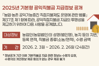 2025년 기본형 공익직불금 지급정보 공개

｢농업·농촌 공익기능증진 직접지불제도 운영에 관한 법률｣ 제37조
제1항에 따라, 공익직접지불금 지급의 투명성을 제고하기 위하여 
다음 사항을 공개합니다.

❍ 대상정보 : 농업인(농업법인)의 성명(법인명), 농지 등의 지번, 
              등록 면적, 직불금 종류(소농/면적), 수령 금액
❍ 기    간 : 2026. 2. 3일 ~ 2026. 2. 26일 (24일간)
    * 정보공개 기간 이후 기본직불금 지급 관련 정보는 수령자 요청, 수령자의 개인정보
      제공 동의가 없는 경우 제공 불가