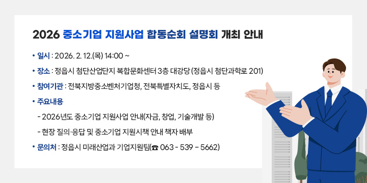 2026 중소기업 지원사업 합동순회 설명회 개최 안내
 ❍ 일    시 : 2026. 2. 12.(목) 14:00 ~

 ❍ 장    소 : 정읍시 첨단산업단지 복합문화센터 3층 대강당 (정읍시 첨단과학로 201)

 ❍ 참여기관 : 전북지방중소벤처기업청, 전북특별자치도, 정읍시 등

 ❍ 주요내용 
   - 2026년도 중소기업 지원사업 안내(자금, 창업, 기술개발 등)
   - 현장 질의·응답 및 중소기업 지원시책 안내 책자 배부

 ❍ 문 의 처 : 정읍시 미래산업과 기업지원팀(☎ 063 - 539 – 5662)