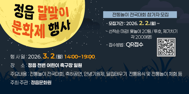 정읍 달맞이 문화제 행사
행 사 일 : 2026. 3. 2.(월) 14:00~19:00
장    소 : 정읍 천변 어린이 축구장 일원
주요내용 : 전통놀이 전국대회, 축하공연, 안녕기원제, 달집태우기 
               전통음식 및 전통놀이 체험 등
 ※ 전통놀이 전국대회 참가자 모집
  - 모집기간 : 2026. 2. 2.(월) ~ 
  - 선착순 마감( 윷놀이 20팀 / 투호, 제기차기 각 200여명)
  - 접수방법 : QR접수
주최·주관 : 정읍문화원
