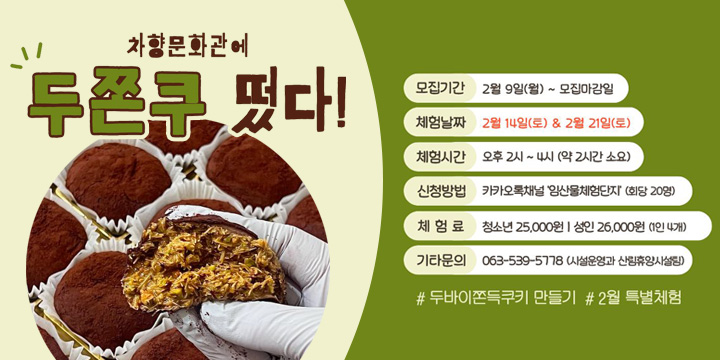 차향문화관 2월 특별체험(두쫀쿠) 참여자 모집
 ❍ 체험일시: 2026년 2월 14일(토), 21일(토) 14:00
 ❍ 체험내용: 두바이쫀득쿠키 만들기 (1인 4개)
 ❍ 체 험 료: 청소년 25,000원 / 성인 26,000원 (재료비 포함)
 ❍ 체험장소: 임산물체험단지 차향문화관(정읍시 천변로 838)
 ❍ 모집인원: 회당 20명
 ❍ 모집기간: 2월 9일(월) ~ 모집마감일
 ❍ 신청방법: 카카오톡채널(임산물체험단지) ⇒ 채팅 ⇒ ‘2월특별체험’클릭
  문 의 처: 시설운영과 산림휴양시설팀(☎063-539-5778)