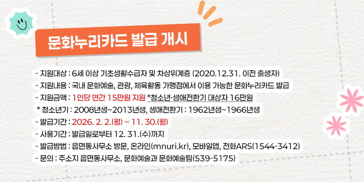 문화누리카드 발급 개시
- 지원대상 : 6세 이상 기초생활수급자 및 차상위계층 (2020.12.31. 이전 출생자)
- 지원내용 : 국내 문화예술, 관광, 체육활동 가맹점에서 이용 가능한 문화누리카드 발급
- 지원금액 : 1인당 연간 15만원 지원 *청소년·생애전환기 대상자 16만원
 * 청소년기 : 2008년생~2013년생, 생애전환기 : 1962년생~1966년생
- 발급기간 : 2026. 2. 2.(월) ~ 11. 30.(월)
- 사용기간 : 발급일로부터 12. 31.(수)까지
- 발급방법 : 읍면동사무소 방문, 온라인(mnuri.kr), 모바일앱, 전화ARS(1544-3412)
- 문   의 : 주소지 읍면동사무소, 문화예술과 문화예술팀(539-5175)