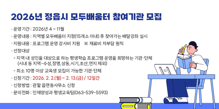 2026년 정읍시 모두배움터 참여기관 모집
운영기간 : 2026년 4 ~ 11월
운영내용 : 지역별 모두배움터 지정(15개소 이내) 후 찾아가는 배달강좌 실시
지원내용 : 프로그램 운영 강사비 지원    ※ 재료비 자부담 원칙
선정대상
    - 지역 내 성인을 대상으로 하는 평생학습 프로그램 운영을 희망하는 기관·단체(시내 동 지역-수성,장명,상동,시기,초산,연지 제외)
    - 최소 10명 이상 교육생 모집이 가능한 기관·단체
신청기간 : 2026. 2. 2.(월) ~ 2. 13.(금) / 12일간
신청방법 : 관할 읍면동사무소 신청
문의전화 : 인재양성과 평생교육팀(063-539-5593)