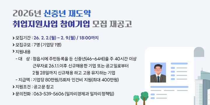 2026년 신중년 재도약 취업지원사업 참여기업 모집 재공고
 □ 사업개요
 ❍ 모집기간 : 26. 2. 2.(월) ~ 2. 9.(월) / 18:00까지
 ❍ 모집규모 : 7명 (기업당 1명)
 ❍ 지원내용   
  - 대   상 : 정읍시에 주민등록을 둔 신중년(46~64세)을 주 40시간 이상 근무자로 26.1.1.이후 신규채용한 기업 또는 공고일로부터 
                2월 28일까지 신규채용 하고 고용 유지하는 기업
  - 지 급 액 : 기업당 80만원/5회차 인건비 지원(최대 400만원) 
 ❍ 지원조건 : 공고문 참고
 ❍ 문의전화 : 063-539-5606 (일자리경제과 일자리정책팀)