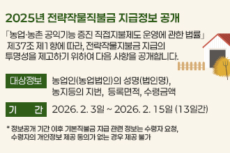 2025년 전략작물직불금 지급정보 공개

｢농업ㆍ농촌 공익기능 증진 직접지불제도 운영에 관한 법률｣ 제37조
제1항에 따라, 전략작물지불금 지급의 투명성을 제고하기 위하여 
다음 사항을 공개합니다.

❍ 대상정보 : 농업인(농업법인)의 성명(법인명), 농지등의 지번, 
              등록면적, 수령금액
❍ 기    간 : 2026. 2. 3일 ~ 2026. 2. 15일 (13일간)
    * 정보공개 기간 이후 전략작물직불금 지급 관련 정보는 수령자 요청, 수령자의 
      개인정보제공 동의가 없는 경우 제공 불가