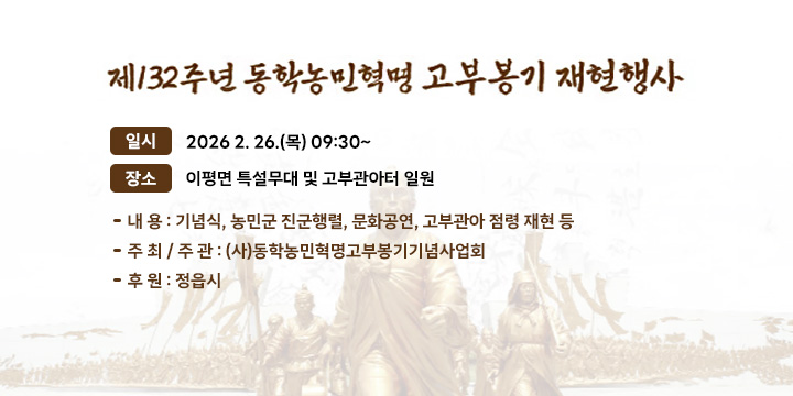 제132주년 고부농민봉기 재현행사
 - 일 시 : 2026 2. 26.(목) 09:30~
 - 장 소 : 이평면 특설무대 및 고부관아터 일원 
 - 내 용 : 기념식, 농민군 진군행렬, 문화공연, 고부관아 점령 재현 등
 - 주 최 / 주 관 : (사)동학농민혁명고부봉기기념사업회
 - 후 원 : 정읍시
