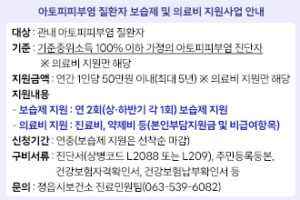 아토피피부염 질환자 보습제 및 의료비 지원사업 안내
대    상 : 관내 아토피피부염 질환자
기    준 : 기준중위소득 100% 이하 가정의 아토피피부염 진단자
             ※ 의료비 지원만 해당
지원금액 : 연간 1인당 50만원 이내(최대 5년) ※ 의료비 지원만 해당
지원내용 
  - 보습제 지원 : 연 2회(상‧하반기 각 1회) 보습제 지원
  - 의료비 지원 : 진료비, 약제비 등(본인부담지원금 및 비급여항목)
신청기간 : 연중(보습제 지원은 선착순 마감)
구비서류 : 진단서(상병코드 L2088 또는 L209), 주민등록등본, 건강보험자격확인서, 건강보험납부확인서 등
문    의 : 정읍시보건소 진료민원팀(☎063-539-6082)