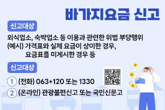 바가지요금 신고
- 신고대상 : 외식업소, 숙박업소 등 이용과 관련한 위법 부당행위
           (예시) 가격표와 실제 요금이 상이한 경우, 요금표를 미게시한 경우 등
- 신고방법 1.(전화) 063+120 또는 1330
           2.(온라인) 관광불편신고   
            또는 국민신문고