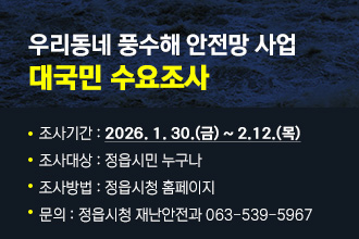 우리동네 풍수해 안전망 사업 대국민 수요조사
 조사기간 : 2026. 1. 30.(금) ~ 2.12.(목)
 조사대상 : 정읍시민 누구나
 조사방법 : 정읍시청 홈페이지
 문의 : 정읍시청 재난안전과 063-539-5967