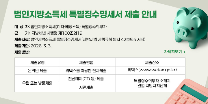 법인지방소득세 특별징수명세서 제출 안내
 ◇ 대 상 자: 법인지방소득세(이자·배당소득) 특별징수의무자
 ◇ 근    거: ｢지방세법 시행령｣ 제100조의19
 ◇ 제출자료: 법인지방소득세 특별징수명세서(｢지방세법 시행규칙｣ 별지 42호의4 서식)
 ◇ 제출기한: 2026. 3. 3.
 ◇ 제출방법

제출유형
제출방법
제출장소
온라인 제출
 위택스를 이용한 전자제출
위택스(www.wetax.go.kr)
우편 또는 
방문제출
 전산매체(CD 등) 제출
특별징수의무자 소재지
관할 지방자치단체
 서면제출