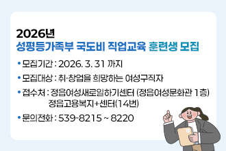2026년 성평등가족부 국도비 직업교육 훈련생 모집
 

 □ 모집기간 : 2026. 3. 31 까지
 □ 모집대상 : 취·창업을 희망하는 여성구직자
 □ 접 수 처 : 정읍여성새로일하기센터 (정읍여성문화관 1층)
               정읍고용복지+센터(14번)
  □ 문의전화 : 539-8215 ~ 8220