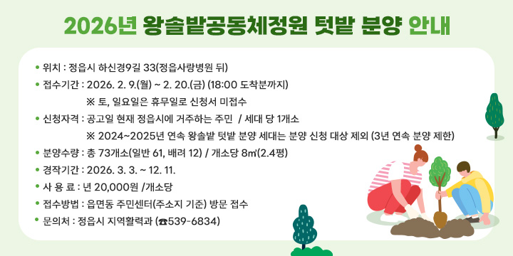 2026년 왕솔밭공동체정원 텃밭 분양 안내
   ㆍ 위    치 : 정읍시 하신경9길 33(정읍사랑병원 뒤)
  ㆍ 접수기간 : 2026. 2. 9.(월) ~ 2. 20.(금) (18:00 도착분까지)
   ※ 토, 일요일은 휴무일로 신청서 미접수
  ㆍ 신청자격 : 공고일 현재 정읍시에 거주하는 주민  / 세대 당 1개소
   ※ 2024~2025년 연속 왕솔밭 텃밭 분양 세대는 분양 신청 대상 제외
      (3년 연속 분양 제한)
  ㆍ 분양수량 : 총 73개소(일반 61, 배려 12) / 개소당 8㎡(2.4평)
  ㆍ 경작기간 : 2026. 3. 3. ~ 12. 11.
  ㆍ 사 용 료 : 년 20,000원 /개소당
  ㆍ 접수방법 : 읍면동 주민센터(주소지 기준) 방문 접수 
  ㆍ 문 의 처 : 정읍시 지역활력과 (☎539-6834)