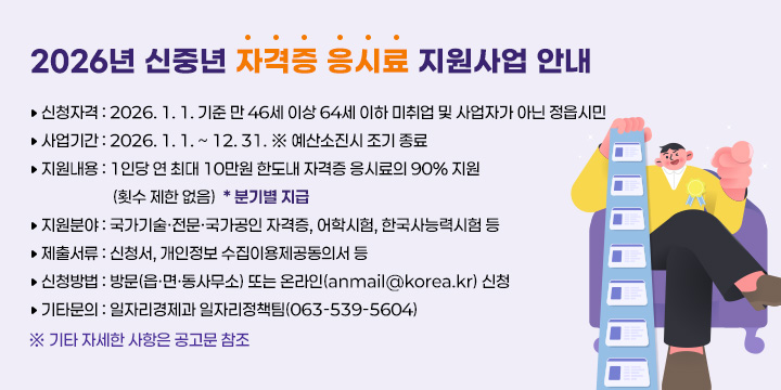 2026년 신중년 자격증 응시료 지원사업 안내 
신청자격 : 2026. 1. 1. 기준 만 46세 이상 64세 이하 미취업 및 사업자가 아닌 
              정읍시민
사업기간 : 2026. 1. 1. ~ 12. 31. ※ 예산소진시 조기 종료
지원내용 : 1인당 연 최대 10만원 한도내 자격증 응시료의 90% 지원
              (횟수 제한 없음)  * 분기별 지급
지원분야 : 국가기술·전문·국가공인 자격증, 어학시험, 한국사능력시험 등
제출서류 : 신청서, 개인정보 수집이용제공동의서 등
신청방법 : 방문(읍·면·동사무소) 또는 온라인(anmail@korea.kr) 신청
기타문의 : 일자리경제과 일자리정책팀(063-539-5604)
※ 기타 자세한 사항은 공고문 참조