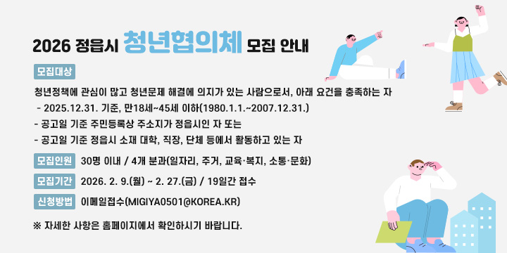 2026 정읍시 청년협의체 모집 안내
 1. 모집대상 : 청년정책에 관심이 많고 청년문제 해결에 의지가 있는 사람으로서, 아래 요건을 충족하는 자
   - 2025.12.31. 기준, 만18세~45세 이하(1980.1.1.~2007.12.31.)
   - 공고일 기준 주민등록상 주소지가 정읍시인 자 또는
   - 공고일 기준 정읍시 소재 대학, 직장, 단체 등에서 활동하고 있는 자 
 2. 모집인원 : 30명 이내 / 4개 분과(일자리, 주거, 교육·복지, 소통·문화)
 3. 모집기간 : 2026. 2. 9.(월) ~ 2. 27.(금) / 19일간 접수
 4. 신청방법 : 이메일접수(migiya0501@korea.kr)
  ※ 자세한 사항은 홈페이지에서 확인하시기 바랍니다.