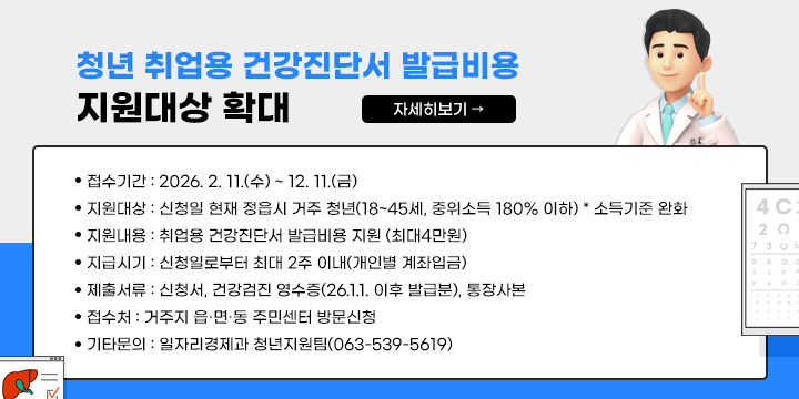 2026 청년 취업용 건강진단서 발급비용 지원대상 확대
접수기간 : 2026. 2. 11.(수) ~ 12. 11.(금)
○ 지원대상 : 신청일 현재 정읍시 거주 청년(18~45세, 중위소득 180% 이하)
  * 소득기준 완화 
지원내용 : 취업용 건강진단서 발급비용 지원 (최대4만원)
지급시기 : 신청일로부터 최대 2주 이내(개인별 계좌입금)
제출서류 : 신청서, 건강검진 영수증(26.1.1. 이후 발급분), 통장사본
접 수 처 : 거주지 읍·면·동 주민센터 방문신청
기타문의 : 일자리경제과 청년지원팀(063-539-5619)