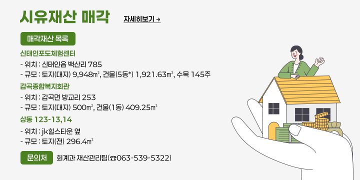 시유재산 매각
매각재산 목록 
신태인포도체험센터
  - 위치 : 신태인읍 백산리 785
  - 규모 : 토지(대지) 9,948㎡, 건물(5동*) 1,921.63㎡, 수목 145주
 감곡종합복지회관
  - 위치 : 감곡면 방교리 253 
  - 규모 : 토지(대지) 500㎡, 건물(1동) 409.25㎡
 상동 123-13,14
  - 위치 : jk힐스타운 옆
  - 규모 : 토지(전) 296.4㎡    
문의처 : 회계과 재산관리팀(☎063-539-5322)