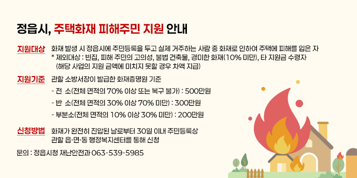 정읍시, 주택화재 피해주민 지원 안내

◆ 지원대상 : 화재 발생 시 정읍시에 주민등록을 두고 실제 거주하는 사람 중 
             화재로 인하여 주택에 피해를 입은 자
   * 제외대상 : 빈집, 피해 주민의 고의성, 불법 건축물, 경미한 화재(10% 미만),                       타 지원금 수령자(해당 사업의 지원 금액에 미치지 못할 경우 차액 지급)
◆ 지원기준 : 관할 소방서장이 발급한 화재증명원 기준
    - 전  소(전체 면적의 70% 이상 또는 복구 불가) : 500만원
    - 반  소(전체 면적의 30% 이상 70% 미만) : 300만원
    - 부분소(전체 면적의 10% 이상 30% 미만) : 200만원

◆ 신청방법 : 화재가 완전히 진압된 날로부터 30일 이내 주민등록상 관할
              읍·면·동 행정복지센터를 통해 신청
 
 문의 : 정읍시청 재난안전과 063-539-5985
