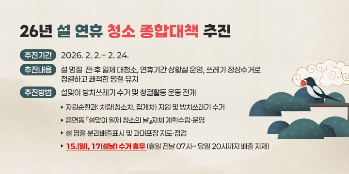 26년 설 연휴 청소 종합대책 추진


1. 추진기간: 2026. 2. 2.~ 2. 24.
2. 추진내용: 설 명절  전‧후 일제 대청소, 연휴기간 상황실 운영, 쓰레기 정상수거로 청결하고 쾌적한 명절 유지
3. 추진방법: 설맞이 방치쓰레기 수거 및 청결활동 운동 전개
  가. 자원순환과: 차량(청소차, 집게차) 지원 및 방치쓰레기 수거
  나. 읍면동 『설맞이 일제 청소의 날』자체 계획수립ㆍ운영
  다. 설 명절 분리배출표시 및 과대포장 지도·점검
  라. 15.(일), 17(설날) 수거 휴무 (휴일 전날 07시~ 당일 20시까지 배출 자제)