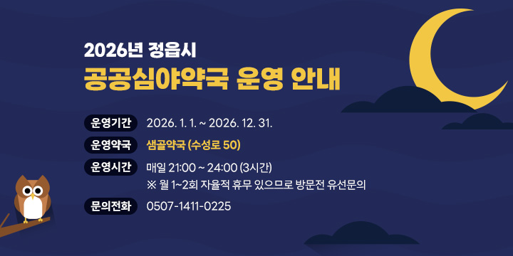 2026년 정읍시 공공심야약국 운영 안내
□  운영기간 : 2026. 1. 1. ~ 2026. 12. 31.
□  운영약국 : 샘골약국 (수성로 50)
□   운영시간 : 매일 21:00 ~ 24:00 (3시간)
   ※ 월 1~2회 자율적 휴무 있으므로 방문전 유선문의
□   문의전화 : 0507-1411-0225
