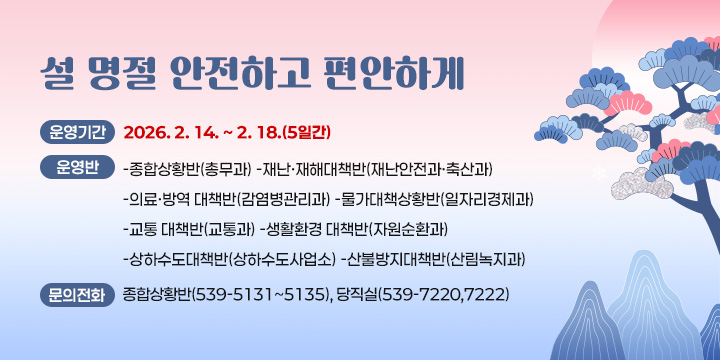 설 명절 안전하고 편안하게
 ❍ 운영기간 : 2026. 2. 14. ~ 2. 18.(5일간)
 ❍ 운 영 반
   -종합상황반(총무과) -재난·재해대책반(재난안전과·축산과)
   -의료·방역 대책반(감염병관리과) -물가대책상황반(일자리경제과)
   -교통 대책반(교통과) -생활환경 대책반(자원순환과)
   -상하수도대책반(상하수도사업소) -산불방지대책반(산림녹지과)
 ❍ 연 락 처
   - 종합상황반(539-5131~5135), 당직실(539-7220,7222)