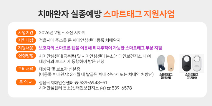 치매환자 실종예방 스마트태그 지원사업              
 ❍ 사업기간: 2026년 2월 ~ 소진 시까지
 ❍ 지원대상: 정읍시에 주소를 둔 치매안심센터 등록 치매환자
 ❍ 지원내용: 보호자의 스마트폰 앱을 이용해 위치추적이 가능한
             스마트태그 무상 지원
 ❍ 신청방법: 치매안심센터(금붕동) 및 치매안심센터 분소(신태인보건지소 내)에
               대상자와 보호자가 동행하여 방문 신청
 ❍ 구비서류: 대상자 및 보호자 신분증 
             (미등록 치매환자: 3개월 내 발급된 치매 진단서 또는 치매약 처방전)
 ❍ 문 의 처: 정읍시치매안심센터 ☎ 539-6948~51
             치매안심센터 분소(신태인보건지소 內) ☎ 539-6578