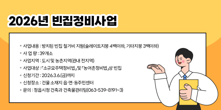 2026년 빈집정비사업
 사업내용 : 방치된 빈집 철거비 지원(슬레이트지붕 4백이하, 기타지붕 3백이하)
 사 업 량 : 39개소
 사업지역 : 도시 및 농촌지역(관내 전지역)
 사업대상 : 「소규모주택정비법」 및 「농어촌정비법」상 빈집
 신청기간 : 2026.3.6.(금)까지
 신청장소 : 건물 소재지 읍·면·동주민센터
 문    의 : 정읍시청 건축과 건축물관리팀(063-539-8191~3)