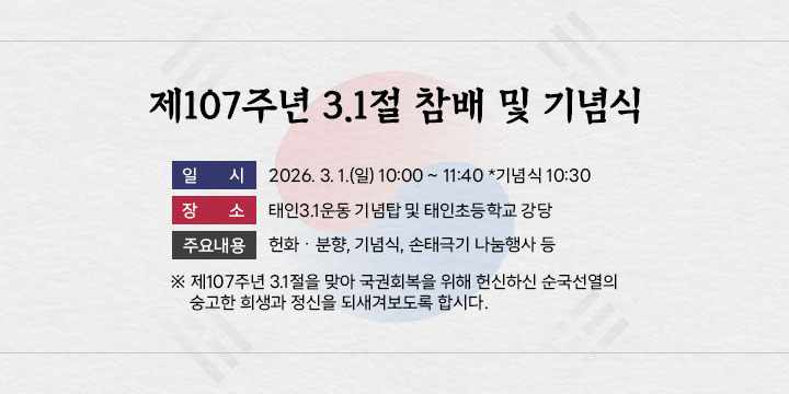 제107주년 3.1절 참배 및 기념식
 ❍ 일    시 : 2026. 3. 1.(일) 10:00 ~ 11:40 *기념식 10:30 
 ❍ 장    소 : 태인3.1운동 기념탑 및 태인초등학교 강당
 ❍ 주요내용 : 헌화ㆍ분향, 기념식, 손태극기 나눔행사 등
 ※ 제107주년 3.1절을 맞아 국권회복을 위해 헌신하신         순국선열의 숭고한 희생과 정신을 되새겨보도록 합시다.