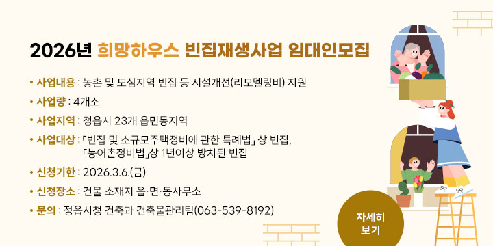 2026년 희망하우스 빈집재생사업 임대인모집
 
 사업내용 : 농촌 및 도심지역 빈집 등 시설개선(리모델링비) 지원
 사 업 량 : 4개소
 사업지역 : 정읍시 23개 읍면동지역
 사업대상 : 「빈집 및 소규모주택정비에 관한 특례법」 상 빈집, 「농어촌정비법」상 1년이상 방치된 빈집
 신청기한 : 2026.3.6.(금)
 신청장소 : 건물 소재지 읍·면·동사무소
 문    의 : 정읍시청 건축과 건축물관리팀(063-539-8192)