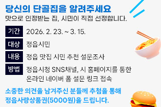 당신의 단골집을 알려주세요
  맛으로 인정받는 집, 시민이 직접 선정합니다.
 • 기    간 : 2026. 2. 23. ~ 3. 15.
 • 대    상 : 정읍시민
 • 내    용 : 정읍 맛집 시민 추천 설문조사
 • 방    법
   정읍시청 SNS채널, 시 홈페이지를 통한 온라인 네이버 폼 설문 링크 접속    
 • 소중한 의견을 남겨주신 분들께 추첨을 통해 정읍사랑상품권(5000원)을     드립니다.