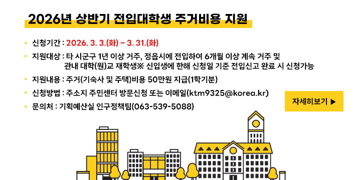 2026년 상반기 전입대학생 주거비용 지원 
❍ 신청기간 : 2026. 3. 3.(화) ~ 3. 31.(화)
 ❍ 지원대상 : 타 시군구 1년 이상 거주, 정읍시에 전입하여 6개월 이상 계속 거주 및 관내 대학(원)교 재학생※ 신입생에 한해 신청일 기준 전입신고 완료 시 신청가능
 ❍ 지원내용 : 주거(기숙사 및 주택)비용 50만원 지급(1학기분)
 ❍ 신청방법 : 주소지 주민센터 방문신청 또는 이메일(ktm9325@korea.kr)
 ❍ 문 의 처 : 기획예산실 인구정책팀(063-539-5088)
자세히보기
