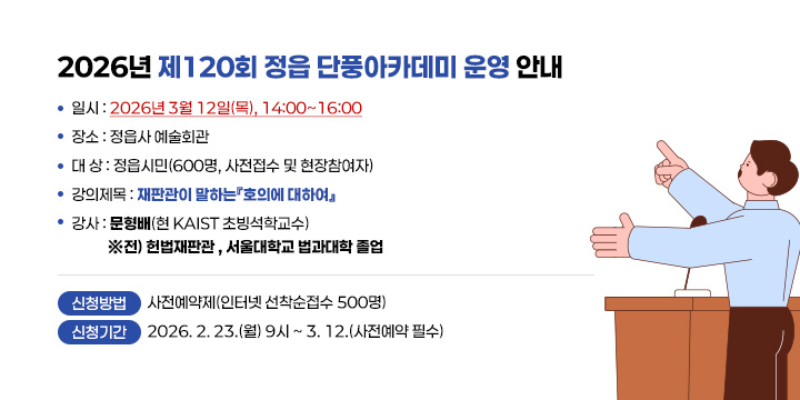 2026년 제120회 정읍 단풍아카데미 운영 안내
             
  ❍ 일    시 : 2026년 3월 12일(목), 14:00~16:00
  ❍ 장     소 : 정읍사 예술회관  
  ❍ 대    상 : 정읍시민(600명, 사전접수 및 현장참여자)
  ❍ 강의제목 : 재판관이 말하는『호의에 대하여』 
  ❍ 강    사 : 문형배(현 KAIST 초빙석학교수)
  ※서울대법학과 사법연수원18기, 헌법재판소 재판관, 헌법재판관 권한대행 등

 신청방법 : 사전예약제(인터넷 선착순접수 500명)
 신청기간 : 2026. 2. 23.(월) 9시 ~ 3. 12.(사전예약 필수) 
 문 의 : 정읍시청 인재양성과 539-5595