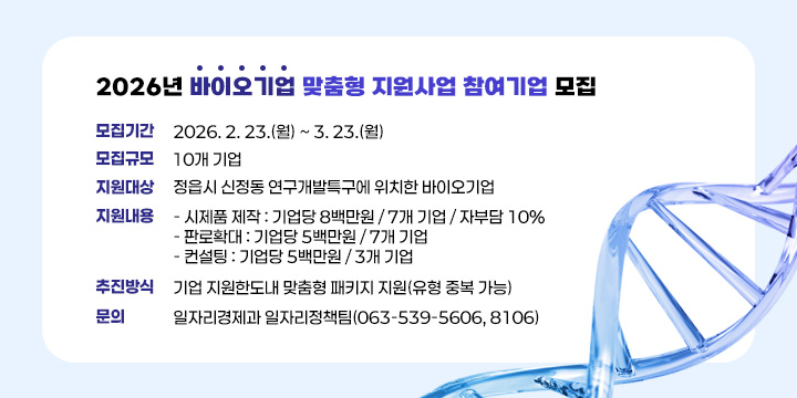 2026년 바이오기업 맞춤형 지원사업 참여기업 모집


  ❍ 모집기간 : 2026. 2. 23.(월) ~ 3. 23.(월)
  ❍ 모집규모 : 10개 기업
  ❍ 지원대상 : 정읍시 신정동 연구개발특구에 위치한 바이오기업
  ❍ 지원내용 
    - 시제품 제작 : 기업당 8백만원 / 7개 기업 / 자부담 10%
    - 판로확대 : 기업당 5백만원 / 7개 기업 
    - 컨설팅 : 기업당 5백만원 / 3개 기업
  ❍ 추진방식 : 기업 지원한도내 맞춤형 패키지 지원(유형 중복 가능)
  ❍ 문    의 : 일자리경제과 일자리정책팀(063-539-5606, 8106)