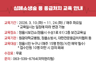 심폐소생술 등 응급처치 교육 안내
교육기간 : 2026. 3. 10.(화) ~ 11. 24.(화) / 매주 화요일 
  * 교육일시는 일정에 따라 변경 가능
교육장소 : 정읍시보건소(정읍시 수성1로 61) 2층 보건교육실
교육기관 : 원광대학교병원, 정읍소방서, 대한전문응급처치협회 등
교육대상 : 정읍시민 누구나 (매주 15명 한정/사전 예약 필수)
  * 접수인원 10명 미만 시 강의 폐쇄
수강료 : 무료
문의 : 063-539-6764(의약관리팀)