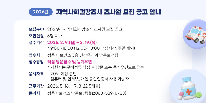 2026년 지역사회건강조사 조사원 모집 공고 안내
○ 모집분야 : 2026년 지역사회건강조사 조사원 모집 공고
○ 모집인원 : 6명 이내
○ 접수기간 : 2026. 3. 9.(월) ~ 3. 19.(목)
   * 9:00~18:00 (12:00~13:00 점심시간, 주말 제외)
○ 접 수 처 : 정읍시 보건소 3층 건강증진과 방문보건팀
○ 접수방법 : 직접 방문접수 및 등기우편
   * 지원자는 구비서류 작성 후 방문 또는 등기우편으로 접수
○ 응시자격 
  - 20세 이상 성인
  - 컴퓨터 및 인터넷, 개인 공인인증서 사용 가능자
○ 근무기간 : 2026. 5. 16. ~ 7. 31.(2.5개월)
○ 문 의 처 : 정읍시보건소 방문보건팀(☎063-539-6733)