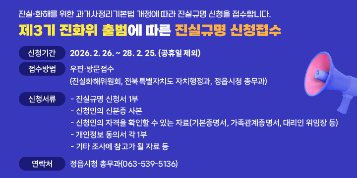진실･화해를 위한 과거사정리기본법 개정에 따라 진실규명 신청을 접수합니다.
제3기 진화위 출범에 따른 진실규명 신청접수 
❍신청기간 : 2026. 2. 26. ~ 28. 2. 25. (공휴일 제외)
❍접수방법 : 우편･방문접수 
            (진실화해위원회, 전북특별자치도 자치행정과, 정읍시청 총무과)
❍신청서류 : - 진실규명 신청서 1부
              - 신청인의 신분증 사본
              - 신청인의 자격을 확인할 수 있는 자료
                (기본증명서, 가족관계증명서, 대리인 위임장 등)
              - 개인정보 동의서 각 1부
              - 기타 조사에 참고가 될 자료 등
❍연 락 처 : 정읍시청 총무과(063-539-5136)
